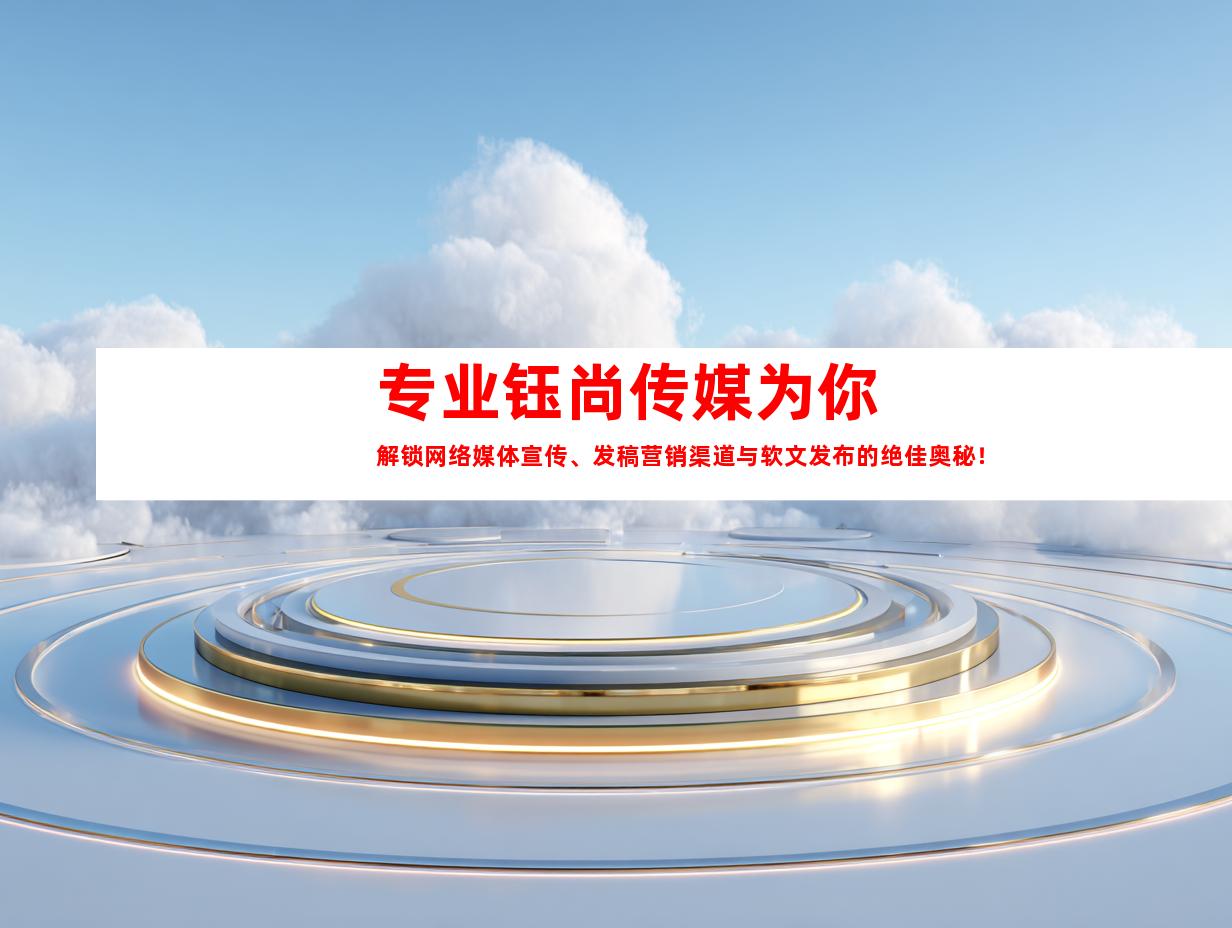 专业钰尚传媒为你解锁网络媒体宣传、发稿营销渠道与软文发布的绝佳奥秘！