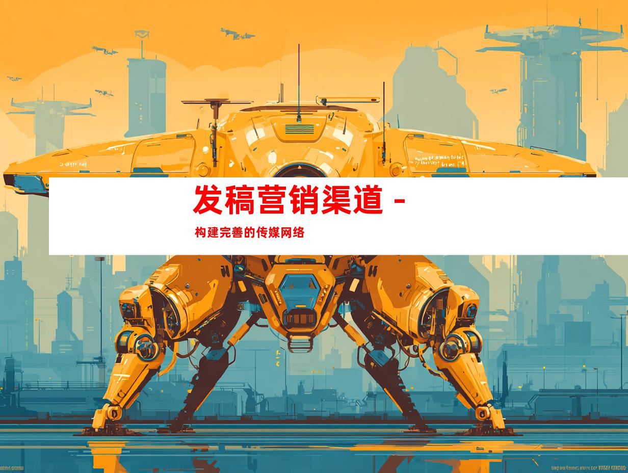 发稿营销渠道 - 构建完善的传媒网络