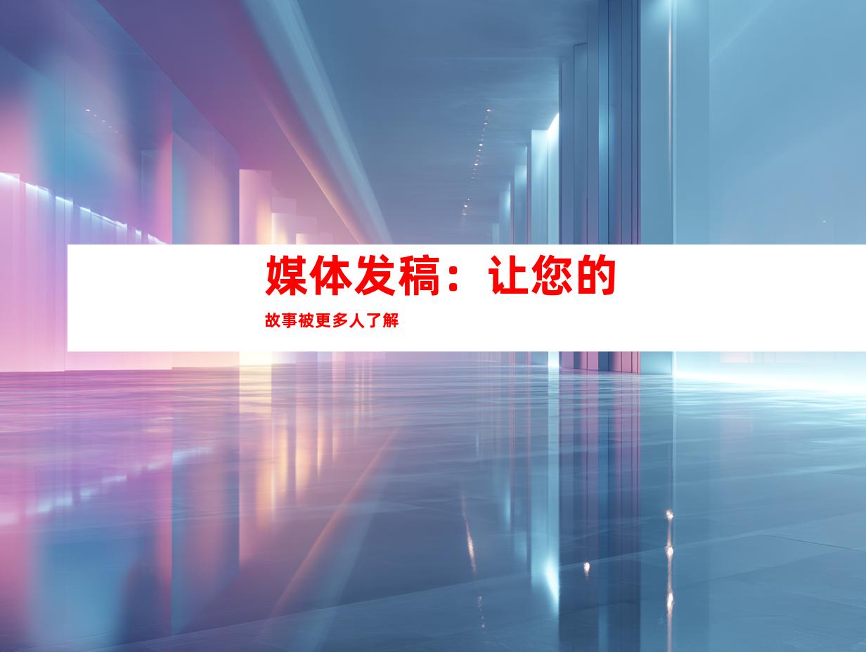 媒体发稿：让您的故事被更多人了解