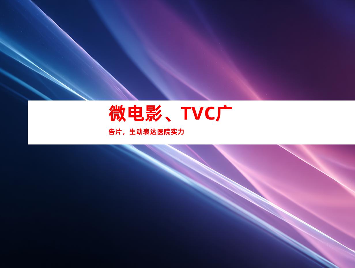 微电影、TVC广告片，生动表达医院实力