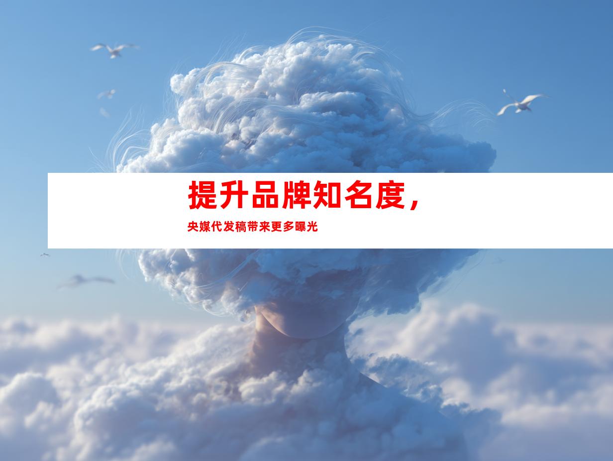 提升品牌知名度，央媒代发稿带来更多曝光