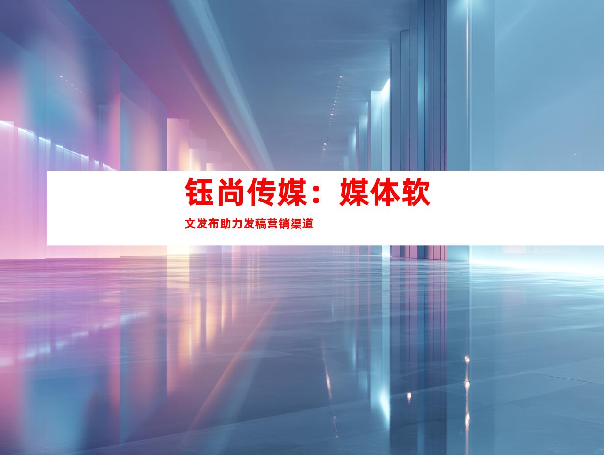 钰尚传媒：媒体软文发布助力发稿营销渠道